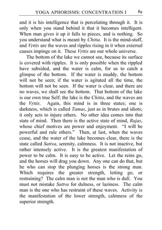 YOGA APHORISMS: CONCENTRATION I                      89

and it is his intelligence that is percolating through it. It is
only when you stand behind it that it becomes intelligent.
When man gives it up it falls to pieces, and is nothing. So
you understand what is meant by Chitta. It is the mind-stuff,
and Vrttis are the waves and ripples rising in it when external
causes impinge on it. These Vrttis are our whole universe.
    The bottom of the lake we cannot see, because its surface
is covered with ripples. It is only possible when the rippled
have subsided, and the water is calm, for us to catch a
glimpse of the bottom. If the water is muddy, the bottom
will not be seen; if the water is agitated all the time, the
bottom will not be seen. If the water is clear, and there are
no waves, we shall see the bottom. That bottom of the lake
is our own true Self; the lake is the Chitta, and the waves are
the Vrttis. Again, this mind is in three states; one is
darkness, which is called Tamas, just as in brutes and idiots;
it only acts to injure others. No other idea comes into that
state of mind. Then there is the active state of mind, Rajas,
whose chief motives are power and enjoyment. “I will be
powerful and rule others.” Then, at last, when the waves
cease, and the water of the lake becomes clear, there is the
state called Sattva, serenity, calmness. It is not inactive, but
rather intensely active. It is the greatest manifestation of
power to be calm. It is easy to be active. Let the reins go,
and the horses will drag you down. Any one can do that, but
he who can stop the plunging horses is the strong man.
Which requires the greater strength, letting go, or
restraining? The calm man is not the man who is dull. You
must not mistake Sattva for dulness, or laziness. The calm
man is the one who has restraint of these waves. Activity is
the manifestation of the lower strength, calmness of the
superior strength.
 