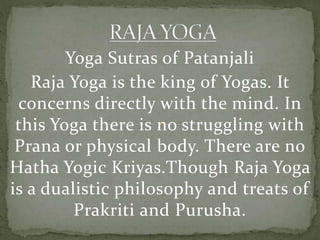 Yoga Sutras of Patanjali
Raja Yoga is the king of Yogas. It
concerns directly with the mind. In
this Yoga there is no struggling with
Prana or physical body. There are no
Hatha Yogic Kriyas.Though Raja Yoga
is a dualistic philosophy and treats of
Prakriti and Purusha.
 