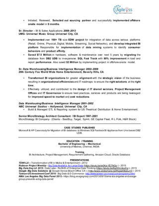 ▪ Initiated, Reviewed, Selected out sourcing partner and successfully implemented offshore
onsite model in 9 months.
Sr. Director – BI & Sales Applications 2008–2013
UMG- Universal Music Group Universal City, CA
▪ Implemented over 100+ TB size EDW project for integration of data across various platforms
(Retail, Online, Physical, Digital, Mobile, Streaming, Social Networks), and develop integrated BI
platform Responsible for implementation of data mining systems to identify consumer
behaviors and product affinity.
▪ Saved $7.5 Million in hardware, software & maintenance over next 5 years by migrating the
database from DB2 UDB to in-expensive SQL Fast Track with 80% improvement in load and
report performance. Also saved $3 Million by implementing project in offshore-onsite model.
Sr. Data Warehousing/Business Intelligence Manager 2002–2008
20th Century Fox World Wide Home Entertainment, Beverly Hills, CA
▪ Transformed BI organizations for greater alignment with the strategic vision of the business
resulting in organizational efficiencies and IT roadmaps to ensure the right solutions at the right
time.
▪ Effectively utilized, and contributed to the design of IT shared services, Project Management
Offices and IT Governance to ensure best practices, services and products are being leveraged
for improved speed to market and cost reductions.
Data Warehousing/Business Intelligence Manager 2001–2002
NBC Universal Studios – Hollywood, Universal City, CA
▪ Build & Managed ETL & Reporting system for US Theatrical Distribution & Home Entertainment.
Senior MicroStrategy Architect Consultant / BI Expert 1997–2001
MicroStrategy BI Company- (Clients - BestBuy, Target, Sprint, GE Capital Fleet, R L Polk, H&R Block)
CASE STUDIES PUBLISHED
Microsoft & HP Case study for Migration of BI database to Windows SQl Fastrack BI Appliance from Unix based DB2
UDB.
EDUCATION / TRAINING
Bachelor of Engineering – Mechanical
University of Madras, Chennai, INDIA
Training
BI Architecture, Project Management, Requirement Gathering, Amazon Cloud, Oracle Database
PRESENTATIONS
TDWI-LA – Transformation ofBI in Media & Entertainment – 2012
Rubicon Project MeetUp– Big Data Analytics for Large Data (https://youtu.be/w0Ka-YE7NGo ) - 2015
Big Data Day LA 2015 - Data Lake - Re Birth of Enterprise Data Thinking (https://youtu.be/6gH0UJlpvCg ) - 2015
Google Big Data Solutions @ Google Venice Beach Office CA – ( http://www.slideshare.net/RajeshBabu15 ) - 2015
Taiwan-US Investment Conf 2016 - Big Data & E-Commerce - http://www.taiwan-us-invest.com/programs.html
AMA Los Angeles Big Data Panel 2013 - https://blog.esagegroup.com/2013/05/15/ama-los-angeles-and-esage-
group-presents-a-big-data-panel/
 