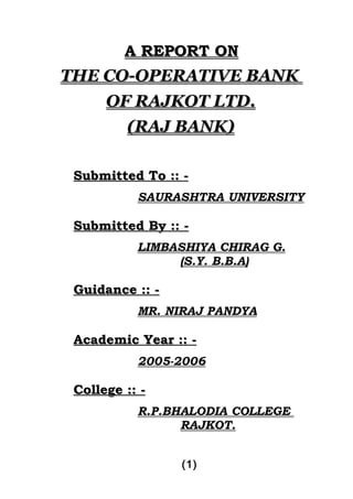 A REPORT ON
THE CO-OPERATIVE BANK
    OF RAJKOT LTD.
         (RAJ BANK)

 Submitted To :: -
           SAURASHTRA UNIVERSITY

 Submitted By :: -
           LIMBASHIYA CHIRAG G.
                (S.Y. B.B.A)

 Guidance :: -
           MR. NIRAJ PANDYA

 Academic Year :: -
           2005-2006

 College :: -
           R.P.BHALODIA COLLEGE
                 RAJKOT.


                 (1)
 
