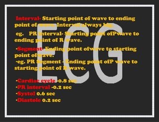 Interval- Starting point of wave to ending
point of wave. Interval always big.
eg. PR interval- Starting point ofPwave to
ending point of R wave.
-Segment- Ending point ofwave to starting
point ofwave.
-eg. PR Segment - Ending point ofP wave to
starting point of R wave.
-Cardiac cycle -0.8 sec
-PR interval -0.2 sec
-Systol 0.6 sec
-Diastole 0.2 sec
 