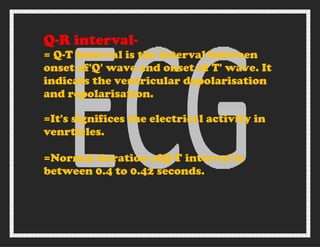 Q-R interval-
= Q-T interval is the interval between
onset of'Q' wave and onset of T' wave. It
indicats the ventricular depolarisation
and repolarisation.
=It's significes the electrical activity in
venrticles.
=Normal duration ofQ-T interval is
between 0.4 to 0.42 seconds.
 