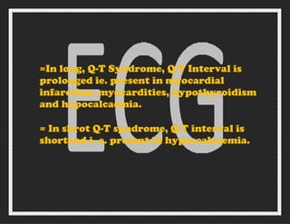 =In long, Q-T Syndrome, Q-T Interval is
prolonged ie. present in myocardial
infarction, myocardities, hypothyroidism
and hypocalcaemia.
= In shrot Q-T syndrome, Q-T interval is
shortend i. e. present in hypercalcaemia.
 