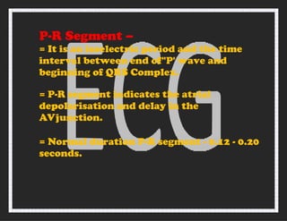 P-R Segment –
= It is an isoelectric period and the time
interval between end of"P' wave and
beginning of QRS Complex.
= P-R segment indicates the atrial
depolarisation and delay in the
AVjunction.
= Normal duration P-R segment - 0.12 - 0.20
seconds.
 