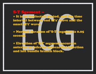 S-T Sgement –
= It is an isoelectric preiod, and the time
interval between end of's' wave and the
onset of't' wave.
= Normal duration of"S-T' segment is 0.05
second.
= Elevation of"S-T' segment occurs in
anterior or inferior myocardial infection
and left bundle branch block.
 