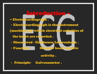 Introduction –
– Electrocardiograph .
- Electrocardiograph is the instrument
(machine) by which electrical activities of
the heart are recorded .
- Discovered - Einthouen Leuwenhock .
- Function - Measure heart electric
activity .
- Principle- Galvenometer .
 