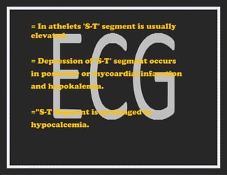 = In athelets 'S-T' segment is usually
elevated.
= Depression of"S-T' segment occurs
in posterior or mycoardial infarction
and hypokalemia.
="S-T Segment is prolonged in
hypocalcemia.
 