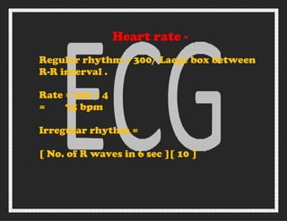 Heart rate -
Regular rhythm = 300/ Laege box between
R-R interval .
Rate = 300 / 4
= 75 bpm
Irregular rhythm =
[ No. of R waves in 6 sec ][ 10 ]
 
