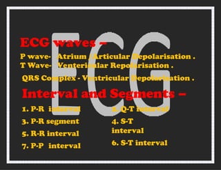 ECG waves –
P wave-
T Wave-
Atrium /Articular Depolarisation .
Ventericular Repolarisation .
QRS Complex - Ventricular Depolarisation .
Interval and Segments –
1. P-R interval
3. P-R segment
5. R-R interval
7. P-P interval
2. Q-T interval
4. S-T
interval
6. S-T interval
 