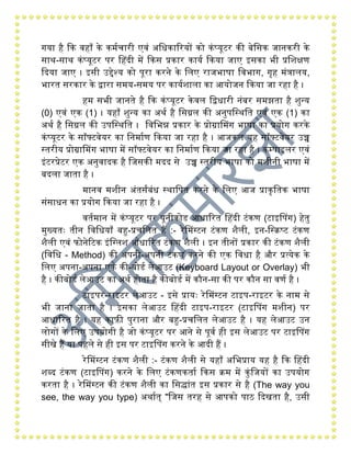 िया िंै कक विंााँ के कियचारी एवं अगधकाररयों को कंप्यूटर की बेगसक जानकरी के
साथ-साथ कंप्यूटर पर हिंदी िें ककस प्रकार कायय ककया जाए इसका भी प्रगशक्षण
कदया जाए । इसी उद्देश्य को पूरा करने के गलए राजभाषा गवभाि, िृिं िंत्रालय,
भारत सरकार के द्वारा सिय-सिय पर काययशाला का आयोजन ककया जा रिंा िंै ।
िंि सभी जानते िंै कक कंप्यूटर केवल गद्वधारी नंबर सिझता िंै शुन्य
(0) एवं एक (1) । यिंााँ शुन्य का अथय िंै गसग्नल की अनुपगस्थगत एवं एक (1) का
अथय िंै गसग्नल की उपगस्थगत । गवगभन्न प्रकार के प्रोग्राहिि भाषा का प्रयोि करके
कंप्यूटर के सॉफ्टवेयर का गनिायण ककया जा रिंा िंै । आजकल यिं सॉफ्टवेयर उच्च
स्तरीय प्रोग्राहिि भाषा िें सॉफ्टवेयर का गनिायण ककया जा रिंा िंै । कम्पाइलर एवं
इंटरप्रेटर एक अनुवादक िंै गजसकी िदद से उच्च स्तरीय भाषा को िशीनी भाषा िें
बदला जाता िंै ।
िानव िशीन अंतसंबंध स्थागपत करने के गलए आज प्राकृगतक भाषा
संसाधन का प्रयोि ककया जा रिंा िंै ।
वतयिान िें कंप्यूटर पर यूनीकोड आधाररत हिंदी टंकण (टाइहपि) िंेतु
िुख्यतः तीन गवगधयााँ बहु-प्रचगलत िंैं :- रेहिग्टन टंकण शैली, इन-गस्क्प्ट टंकण
शैली एवं फोनेरटक इंगग्लश आधाररत टंकण शैली । इन तीनों प्रकार की टंकण शैली
(गवगध - Method) की अपनी-अपनी टंकण करने की एक गवधा िंै और प्रत्येक के
गलए अपना-अपना एक की-बोडय लेआउट (Keyboard Layout or Overlay) भी
िंै । कीबोडय लेआउट का अथय िंोता िंै कीबोडय िें कौन-सा की पर कौन सा वणय िंै ।
टाइपर-राइटर लेआउट - इसे प्रायः रेहिग्टन टाइप-राइटर के नाि से
भी जाना जाता िंै । इसका लेआउट हिंदी टाइप-राइटर (टाइहपि िशीन) पर
आधाररत िंै । यिं काफ़ी पुराना और बहु-प्रचगलत लेआउट िंै । यिं लेआउट उन
लोिों के गलए उपयोिी िंै जो कंप्यूटर पर आने से पूवय िंी इस लेआउट पर टाइहपि
सीखे िंैं या पिंले से िंी इस पर टाइहपि करने के आदी िंैं ।
रेहिग्टन टंकण शैली :- टंकण शैली से यिंााँ अगभप्राय यिं िंै कक हिंदी
शब्द टंकण (टाइहपि) करने के गलए टंकणकताय ककस क्ि िें कुंगजयों का उपयोि
करता िंै । रेहिग्टन की टंकण शैली का गसद्धांत इस प्रकार से िंै (The way you
see, the way you type) अथायत् "गजस तरिं से आपको पाि कदखता िंै, उसी
 