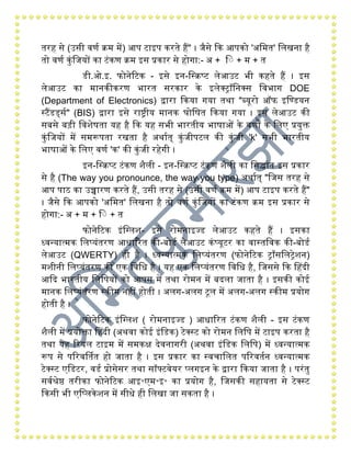 तरिं से (उसी वणय क्ि िें) आप टाइप करते िंैं" । जैसे कक आपको 'अगित' गलखना िंै
तो वणय कुंगजयों का टंकण क्ि इस प्रकार से िंोिा:- अ + ग + ि + त
डी.ओ.इ. फोनेरटक - इसे इन-गस्क्प्ट लेआउट भी किंते िंैं । इस
लेआउट का िानकीकरण भारत सरकार के इलेक्रॉगनक्स गवभाि DOE
(Department of Electronics) द्वारा ककया िया तथा "ब्यूरो ऑफ इगडडयन
स्टैंडर्डसय" (BIS) द्वारा इसे राष्ट्रीय िानक घोगषत ककया िया । इस लेआउट की
सबसे बड़ी गवशेषता यिं िंै कक यिं सभी भारतीय भाषाओं के वणों के गलए प्रयुक्त
कुंगजयों िें सिरूपता रखता िंै अथायत् कुंजीपटल की कुंजी 'k' सभी भारतीय
भाषाओं के गलए वणय 'क' की कुंजी रिंेिी ।
इन-गस्क्प्ट टंकण शैली - इन-गस्क्प्ट टंकण शैली का गसद्धांत इस प्रकार
से िंै (The way you pronounce, the way you type) अथायत् "गजस तरिं से
आप पाि का उच्चारण करते िंैं, उसी तरिं से (उसी वणय क्ि िें) आप टाइप करते िंैं"
। जैसे कक आपको 'अगित' गलखना िंै तो वणय कुंगजयों का टंकण क्ि इस प्रकार से
िंोिा:- अ + ि + ग + त
फोनेरटक इंगग्लश- इसे रोिनाइज्ड लेआउट किंते िंैं । इसका
ध्वन्यात्िक गलप्यंतरण आधाररत की-बोडय लेआउट कंप्यूटर का वास्तगवक की-बोडय
लेआउट (QWERTY) िंी िंै । ध्वन्यात्िक गलप्यंतरण (फोनेरटक रााँसगलरेशन)
िशीनी गलप्यंतरण की एक गवगध िंै । यिं एक गलप्यंतरण गवगध िंै, गजससे कक हिंदी
आकद भारतीय गलगपयों को आपस िें तथा रोिन िें बदला जाता िंै । इसकी कोई
िानक गलप्यंतरण स्कीि निंीं िंोती । अलि-अलि टूल िें अलि-अलि स्कीि प्रयोि
िंोती िंै ।
फोनेरटक इंगग्लश ( रोिनाइज्ड ) आधाररत टंकण शैली - इस टंकण
शैली िें प्रयोक्ता हिंदी (अथवा कोई इंगडक) टेक्स्ट को रोिन गलगप िें टाइप करता िंै
तथा यिं ररयल टाइि िें सिकक्ष देवनािरी (अथवा इंगडक गलगप) िें ध्वन्यात्िक
रूप से पररवर्थतत िंो जाता िंै । इस प्रकार का स्वचागलत पररवतयन ध्वन्यात्िक
टेक्स्ट एगडटर, वडय प्रोसेसर तथा सॉफ्टवेयर प्लिइन के द्वारा ककया जाता िंै । परंतु
सवयश्रेष्ठ तरीका फोनेरटक आइ॰एि॰इ॰ का प्रयोि िंै, गजसकी सिंायता से टेक्स्ट
ककसी भी एगप्लकेशन िें सीधे िंी गलखा जा सकता िंै ।
 