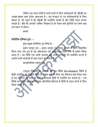 लेककन इस टंकण शैली िें कायय करने के गलए प्रयोिकताय को अाँग्रेज़ी का
अच्छा-खासा ज्ञान िंोना आवश्यक िंै । यिं कंप्यूटर के उन प्रयोिकतायओं के गलए
बेिंतर िंै, जो पिंले से िंी अाँग्रेज़ी की टाइहपि जानते िंैं और हिंदी टाइप करना
चािंते िंैं । जैसे कक आपको 'अगित' गलखना िंै तो रोिन वणय कुंगजयों का टंकण क्ि
इस प्रकार से िंोिाः-
amit
फोनेरटक इंगग्लश टूल : -
कुछ प्रिुख फोनेरटक टूल गनम्न िंै :
िूिल इनपुट टूल – िूिल इनपुट टूल िूिल कंपनी के द्वारा गवकगसत
ककया िया एक टूल िंै यिं ऑनलाइन एवं ऑफलाइन दोनों रूप िें प्रयोि ककया
जाता िंै । यिं हिंदी एवं इसके अलावा 80 अन्य भाषाओं को सिर्थथत करता िंै
अथायत इतने भाषाओं िें आप टाइप कर सकते िंै ।
िाइक्ोसॉफ्ट इनपुट टूल
उपयुक्त गवगधयों के अलावा भी एक गवगध Wx-Notation गवगध िंै
हिंदी टाइहपि का गजसिें हिंदी के प्रत्येक वणय के गलए एक नोटेशन बना कदया िया
िंै इस नोटेशन की िदद से कोई प्रयोिकताय हिंदी िें टाइहपि कर सकता िंै । इस
गवगध का प्रयोि िुख्यतः गलनक्स ऑपरेटटि गसस्टि िें हिंदी िें टाइप करने के गलए
ककया जाता िंै ।
 