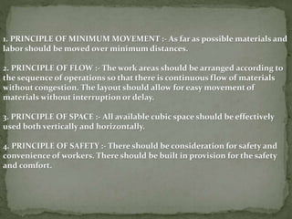 1. PRINCIPLE OF MINIMUM MOVEMENT :- As far as possible materials and
labor should be moved over minimum distances.
2. PRINCIPLE OF FLOW :- The work areas should be arranged according to
the sequence of operations so that there is continuous flow of materials
without congestion. The layout should allow for easy movement of
materials without interruption or delay.
3. PRINCIPLE OF SPACE :- All available cubic space should be effectively
used both vertically and horizontally.
4. PRINCIPLE OF SAFETY :- There should be consideration for safety and
convenience of workers. There should be built in provision for the safety
and comfort.
 