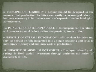 5. PRINCIPLE OF FLEXIBILITY :- Layout should be designed in the
manner that production facilities can easily be rearranged when it
becomes necessary in future on account of expansion and technological
advancement.
6. PRINCIPLE OF INTERDEPENDENCE :- Interdependent operations
and processes should be located in close proximity to each other.
7.PRINCIPLE OF OVERALL INTEGRATION :- All the plant facilities and
services should be fully integrated into a single operating unit so as to
maximize efficiency and minimize costs of production.
8. PRINCIPLE OF MINIMUM INVESTMENT :- The layout should yield
savings in fixed capital investment through optimum utilization of
available facilities.
 