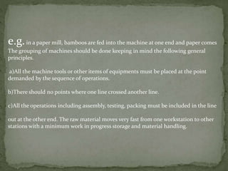 e.g.in a paper mill, bamboos are fed into the machine at one end and paper comes
The grouping of machines should be done keeping in mind the following general
principles.
a)All the machine tools or other items of equipments must be placed at the point
demanded by the sequence of operations.
b)There should no points where one line crossed another line.
c)All the operations including assembly, testing, packing must be included in the line
out at the other end. The raw material moves very fast from one workstation to other
stations with a minimum work in progress storage and material handling.
 