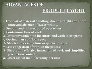 1. Low cost of material handling, due to straight and short
route and absence of backtracking.
2. Smooth and uninterrupted operations
3. Continuous flow of work
4. Lesser investment in inventory and work in progress
5. Optimum use of floor space
6. Shorter processing time or quicker output
7. Less congestion of work in the process
8. Simple and effective inspection of work and simplified
production control
9. Lower cost of manufacturing per unit
 