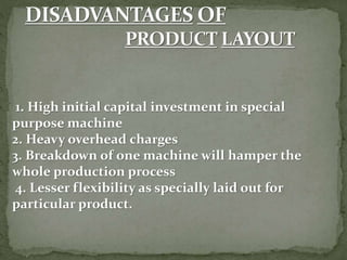 1. High initial capital investment in special
purpose machine
2. Heavy overhead charges
3. Breakdown of one machine will hamper the
whole production process
4. Lesser flexibility as specially laid out for
particular product.
 