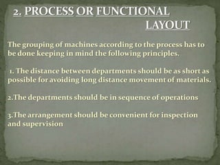 The grouping of machines according to the process has to
be done keeping in mind the following principles.
1. The distance between departments should be as short as
possible for avoiding long distance movement of materials.
2.The departments should be in sequence of operations
3.The arrangement should be convenient for inspection
and supervision
 