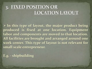  In this type of layout, the major product being
produced is fixed at one location. Equipment
labor and components are moved to that location.
All facilities are brought and arranged around one
work center. This type of layout is not relevant for
small scale entrepreneur.
E.g. - shipbuilding
 
