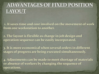 1. It saves time and cost involved on the movement of work
from one workstation to another.
2. The layout is flexible as change in job design and
operation sequence can be easily incorporated.
3. It is more economical when several orders in different
stages of progress are being executed simultaneously.
4. Adjustments can be made to meet shortage of materials
or absence of workers by changing the sequence of
operations.
 
