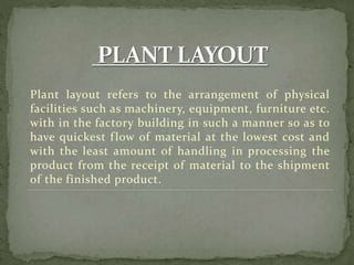 Plant layout refers to the arrangement of physical
facilities such as machinery, equipment, furniture etc.
with in the factory building in such a manner so as to
have quickest flow of material at the lowest cost and
with the least amount of handling in processing the
product from the receipt of material to the shipment
of the finished product.
 