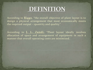 According to Riggs, “the overall objective of plant layout is to
design a physical arrangement that most economically meets
the required output – quantity and quality.”
According to J. L. Zundi, “Plant layout ideally involves
allocation of space and arrangement of equipment in such a
manner that overall operating costs are minimized.
 