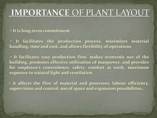IMPORTANCE OF PLANT LAYOUT
• It is long-term commitment
• It facilitates the production process, minimizes material
handling, time and cost, and allows flexibility of operations
• It facilitates easy production flow, makes economic use of the
building, promotes effective utilization of manpower, and provides
for employee’s convenience, safety, comfort at work, maximum
exposure to natural light and ventilation
• it affects the flow of material and processes, labour efficiency,
supervision and control, use of space and expansion possibilities .
 