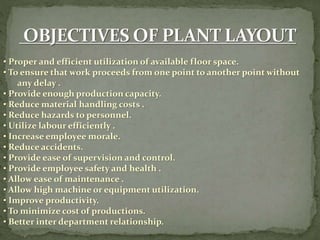 • Proper and efficient utilization of available floor space.
• To ensure that work proceeds from one point to another point without
any delay .
• Provide enough production capacity.
• Reduce material handling costs .
• Reduce hazards to personnel.
• Utilize labour efficiently .
• Increase employee morale.
• Reduce accidents.
• Provide ease of supervision and control.
• Provide employee safety and health .
• Allow ease of maintenance .
• Allow high machine or equipment utilization.
• Improve productivity.
• To minimize cost of productions.
• Better inter department relationship.
 