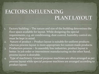 1. Factory building :- The nature and size of the building determines the
floor space available for layout. While designing the special
requirements, e.g. air conditioning, dust control, humidity control etc.
must be kept in mind.
2. Nature of product :- Product layout is suitable for uniform products
whereas process layout is more appropriate for custom-made products.
3. Production process :- In assembly line industries, product layout is
better. In job order or intermittent manufacturing on the other hand,
process layout is desirable.
4. Type of machinery: General purpose machines are often arranged as per
process layout while special purpose machines are arranged according to
product layout.
 