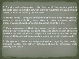 5. Repairs and maintenance :- Machines should be so arranged that
adequate space is available between them for movement of equipment and
people required for repairing the machines.
6. Human needs :- Adequate arrangement should be made for cloakroom,
washroom, lockers, drinking water, toilets and other employee facilities,
proper provision should be made for disposal of effluents, if any.
7. Plant environment :- Heat, light, noise, ventilation and other aspects
should be duly considered, e.g. paint shops and plating section should be
located in another hall so that dangerous fumes can be removed through
proper ventilation etc. Adequate safety arrangement should also be made.
8. Management policies :- management policies regarding size, quality,
employee facilities and delivery schedules should be considered while
deciding plant layout.
 