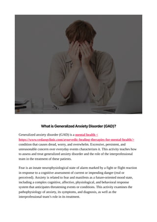 WhatisGeneralizedAnxietyDisorder(GAD)?
Generalized anxiety disorder (GAD) is a mental health <
https://www.vedangclinic.com/ayurvedic-healing-therapies-for-mental-health/>
condition that causes dread, worry, and overwhelm. Excessive, persistent, and
unreasonable concern over everyday events characterizes it. This activity teaches how
to assess and treat generalized anxiety disorder and the role of the interprofessional
team in the treatment of these patients.
Fear is an innate neurophysiological state of alarm marked by a fight or flight reaction
in response to a cognitive assessment of current or impending danger (real or
perceived). Anxiety is related to fear and manifests as a future-oriented mood state,
including a complex cognitive, affective, physiological, and behavioral response
system that anticipates threatening events or conditions. This activity examines the
pathophysiology of anxiety, its symptoms, and diagnosis, as well as the
interprofessional team’s role in its treatment.
 
