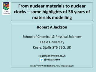 From nuclear materials to nuclear
clocks – some highlights of 36 years of
materials modelling
Robert A Jackson
School of Chemical & Physical Sciences
Keele University
Keele, Staffs ST5 5BG, UK
r.a.jackson@keele.ac.uk
@robajackson
http://www.slideshare.net/robajackson
 