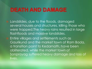  Landslides, due to the floods, damaged
several houses and structures, killing those who
were trapped.The heavy rains resulted in large
flashfloods and massive landslides.
 Entire villages and settlements such as
Gaurikund and the market town of Ram Bada,
a transition point to Kedarnath, have been
obliterated, while the market town of
Sonprayag suffered heavy damage and loss of
lives.
 