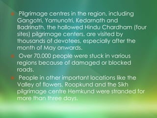  Pilgrimage centres in the region, including
Gangotri, Yamunotri, Kedarnath and
Badrinath, the hallowed Hindu Chardham (four
sites) pilgrimage centers, are visited by
thousands of devotees, especially after the
month of May onwards.
 Over 70,000 people were stuck in various
regions because of damaged or blocked
roads.
 People in other important locations like the
Valley of flowers, Roopkund and the Sikh
pilgrimage centre Hemkund were stranded for
more than three days.
 