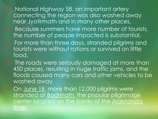  National Highway 58, an important artery
connecting the region was also washed away
near Jyotirmath and in many other places.
 Because summers have more number of tourists,
the number of people impacted is substantial.
 For more than three days, stranded pilgrims and
tourists were without rations or survived on little
food.
 The roads were seriously damaged at more than
450 places, resulting in huge traffic jams, and the
floods caused many cars and other vehicles to be
washed away.
 On June 18, more than 12,000 pilgrims were
stranded at Badrinath, the popular pilgrimage
center located on the banks of the Alaknanda
River.
 