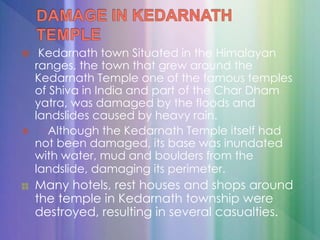  Kedarnath town Situated in the Himalayan
ranges, the town that grew around the
Kedarnath Temple one of the famous temples
of Shiva in India and part of the Char Dham
yatra, was damaged by the floods and
landslides caused by heavy rain.
 Although the Kedarnath Temple itself had
not been damaged, its base was inundated
with water, mud and boulders from the
landslide, damaging its perimeter.
Many hotels, rest houses and shops around
the temple in Kedarnath township were
destroyed, resulting in several casualties.
 