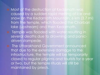  Most of the destruction at Kedarnath was
caused by a sudden rapid melting of ice and
snow on the Kedarnath Mountain, 6 km (3.7 mi)
from the temple, which flooded the Charbari
lake (upstream) and then Kedarnath.
 Temple was flooded with water resulting in
several deaths due to drowning and panic-
driven stampede.
 The Uttarakhand Government announced
that due to the extensive damage to the
infrastructure, the temple will be temporarily
closed to regular pilgrims and tourists for a year
or two, but the temple rituals will still be
maintained by priests.
 