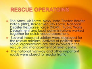  The Army, Air Force, Navy, Indo-Tibetan Border
Police (ITBP), Border Security Force, National
Disaster Response Force (NDRF), Public Works
Department and local administrations worked
together for quick rescue operations.
 Several thousand soldiers were deployed for
the rescue missions. Activists of political and
social organizations are also involved in the
rescue and management of relief centre.
 The national highway and other important
roads were closed to regular traffic.
 