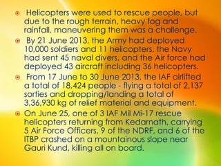  Helicopters were used to rescue people, but
due to the rough terrain, heavy fog and
rainfall, maneuvering them was a challenge.
 By 21 June 2013, the Army had deployed
10,000 soldiers and 11 helicopters, the Navy
had sent 45 naval divers, and the Air force had
deployed 43 aircraft including 36 helicopters.
 From 17 June to 30 June 2013, the IAF airlifted
a total of 18,424 people - flying a total of 2,137
sorties and dropping/landing a total of
3,36,930 kg of relief material and equipment.
 On June 25, one of 3 IAF Mil Mi-17 rescue
helicopters returning from Kedarnath, carrying
5 Air Force Officers, 9 of the NDRF, and 6 of the
ITBP crashed on a mountainous slope near
Gauri Kund, killing all on board.
 