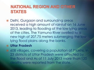  Delhi, Gurgaon and surrounding areas
received a high amount of rainfall on 16 June
2013, leading to flooding of the low lying areas
of the cities. The Yamuna River swelled to a
new high of 207.75 meters submerging the low
lying flood plains along the banks.
 Uttar Pradesh
 608 villages, covering a population of 7 lakhs, in
23 districts of Uttar Pradesh were affected by
the flood and As of 11 July 2013 more than 120
deaths were reported from the state.
 
