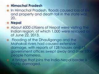  Himachal Pradesh
 In Himachal Pradesh, floods caused loss of life
and property and death toll in the state was
20.
 Nepal
 About 6000 citizens of Nepal were visiting the
Indian region, of which 1,000 were rescued as
of June 22, 2013.
 Flooding of the Dhauliganga and the
Mahakali rivers had caused extensive
damage, with reports of 128 houses and 13
government offices swept away and over 1000
people homeless.
 A bridge that joins the India-Nepal border is
highly damaged.
 