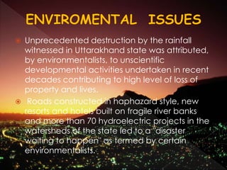  Unprecedented destruction by the rainfall
witnessed in Uttarakhand state was attributed,
by environmentalists, to unscientific
developmental activities undertaken in recent
decades contributing to high level of loss of
property and lives.
 Roads constructed in haphazard style, new
resorts and hotels built on fragile river banks
and more than 70 hydroelectric projects in the
watersheds of the state led to a "disaster
waiting to happen" as termed by certain
environmentalists.
 