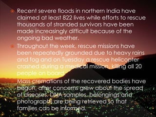  Recent severe floods in northern India have
claimed at least 822 lives while efforts to rescue
thousands of stranded survivors have been
made increasingly difficult because of the
ongoing bad weather.
 Throughout the week, rescue missions have
been repeatedly grounded due to heavy rains
and fog and on Tuesday a rescue helicopter
crashed during a medical mission, killing all 20
people on board.
 Mass cremations of the recovered bodies have
begun, after concerns grew about the spread
of diseases. DNA samples, belongings and
photographs are being retrieved so that
families can be informed.
 
