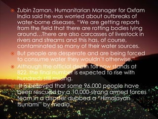 Zubin Zaman, Humanitarian Manager for Oxfam
India said he was worried about outbreaks of
water-borne diseases, “We are getting reports
from the field that there are rotting bodies lying
around…There are also carcasses of livestock in
rivers and streams and this has, of course,
contaminated so many of their water sources.
 But people are desperate and are being forced
to consume water they wouldn’t otherwise.”
 Although the official death toll now stands at
822, the final number is expected to rise with
hundreds still missing.
 It is believed that some 96,000 people have
been rescued by a 10,000-strong armed forces
team in a disaster dubbed a “Himalayan
tsunami” by media.
 