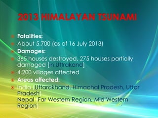  Fatalities:
 About 5,700 (as of 16 July 2013)
 Damages:
 365 houses destroyed, 275 houses partially
damaged [in Uttrakand]
 4,200 villages affected
 Areas affected:
 India (Uttarakhand, Himachal Pradesh, Uttar
Pradesh)
Nepal (Far Western Region, Mid Western
Region)
 