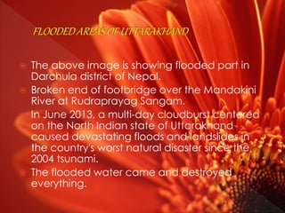  The above image is showing flooded part in
Darchula district of Nepal.
 Broken end of footbridge over the Mandakini
River at Rudraprayag Sangam.
 In June 2013, a multi-day cloudburst centered
on the North Indian state of Uttarakhand
caused devastating floods and landslides in
the country's worst natural disaster since the
2004 tsunami.
 The flooded water came and destroyed
everything.
 