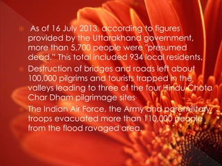  As of 16 July 2013, according to figures
provided by the Uttarakhand government,
more than 5,700 people were "presumed
dead.” This total included 934 local residents.
 Destruction of bridges and roads left about
100,000 pilgrims and tourists trapped in the
valleys leading to three of the four Hindu Chota
Char Dham pilgrimage sites.
 The Indian Air Force, the Army and paramilitary
troops evacuated more than 110,000 people
from the flood ravaged area.
 