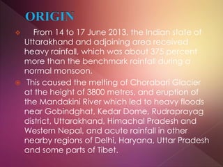  From 14 to 17 June 2013, the Indian state of
Uttarakhand and adjoining area received
heavy rainfall, which was about 375 percent
more than the benchmark rainfall during a
normal monsoon.
 This caused the melting of Chorabari Glacier
at the height of 3800 metres, and eruption of
the Mandakini River which led to heavy floods
near Gobindghat, Kedar Dome, Rudraprayag
district, Uttarakhand, Himachal Pradesh and
Western Nepal, and acute rainfall in other
nearby regions of Delhi, Haryana, Uttar Pradesh
and some parts of Tibet.
 