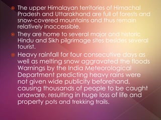  The upper Himalayan territories of Himachal
Pradesh and Uttarakhand are full of forests and
snow-covered mountains and thus remain
relatively inaccessible.
 They are home to several major and historic
Hindu and Sikh pilgrimage sites besides several
tourist.
 Heavy rainfall for four consecutive days as
well as melting snow aggravated the floods
Warnings by the India Meteorological
Department predicting heavy rains were
not given wide publicity beforehand,
causing thousands of people to be caught
unaware, resulting in huge loss of life and
property pots and trekking trails.
 