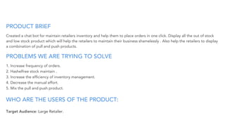 PRODUCT BRIEF
Created a chat bot for maintain retailers inventory and help them to place orders in one click. Display all the out of stock
and low stock product which will help the retailers to maintain their business shamelessly . Also help the retailers to display
a combination of pull and push products.
PROBLEMS WE ARE TRYING TO SOLVE
1. Increase frequency of orders.
2. Hashelfree stock maintain .
3. Increase the efﬁciency of inventory management.
4. Decrease the manual effort.
5. Mix the pull and push product.
WHO ARE THE USERS OF THE PRODUCT:
Target Audience: Large Retailer.
 